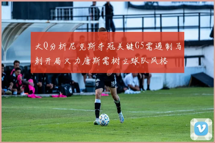 大Q分析尼克斯夺冠关键G5需遏制马刺开局火力唐斯需树立球队风格