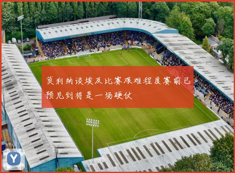莫利纳谈埃及比赛艰难程度赛前已预见到将是一场硬仗