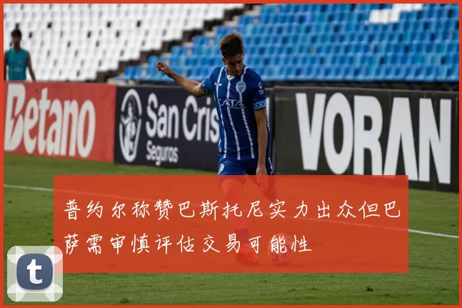 普约尔称赞巴斯托尼实力出众但巴萨需审慎评估交易可能性