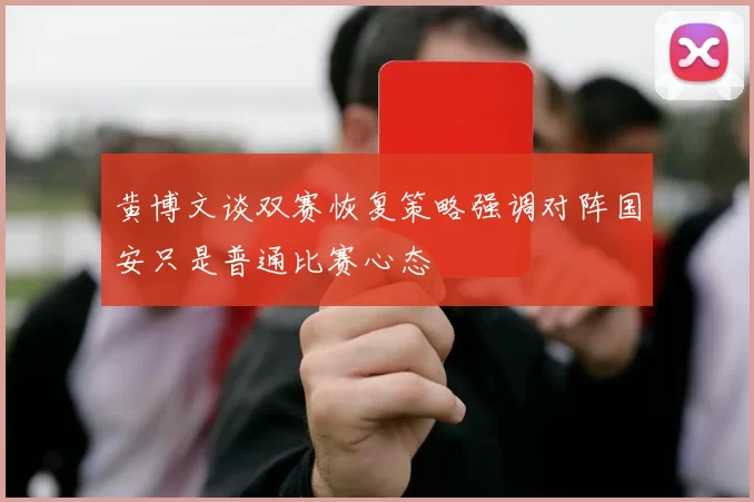 黄博文谈双赛恢复策略强调对阵国安只是普通比赛心态