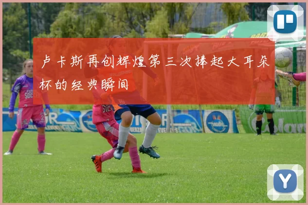 卢卡斯再创辉煌第三次捧起大耳朵杯的经典瞬间