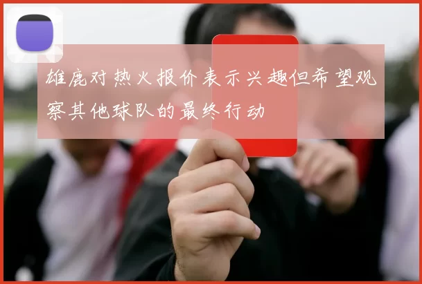 雄鹿对热火报价表示兴趣但希望观察其他球队的最终行动