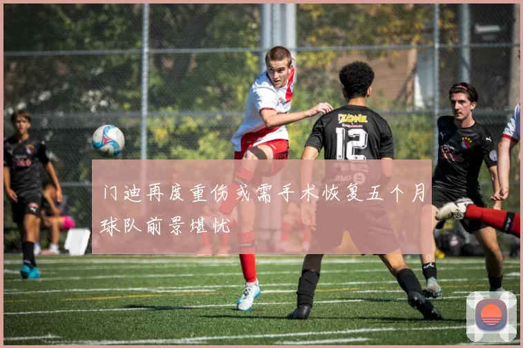 门迪再度重伤或需手术恢复五个月球队前景堪忧