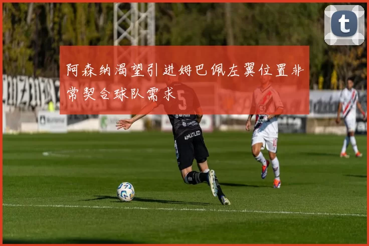 阿森纳渴望引进姆巴佩左翼位置非常契合球队需求