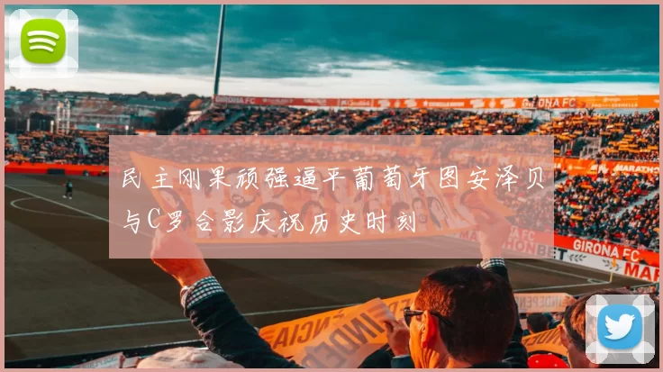 民主刚果顽强逼平葡萄牙图安泽贝与C罗合影庆祝历史时刻