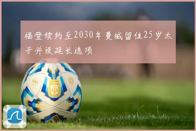 福登续约至2030年曼城留住25岁太子并设延长选项