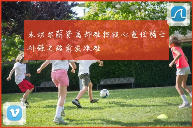 米切尔薪资高却难担核心重任骑士补强之路愈发艰难