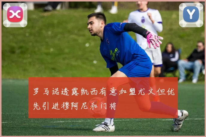 罗马诺透露凯西有意加盟尤文但优先引进穆阿尼和门将