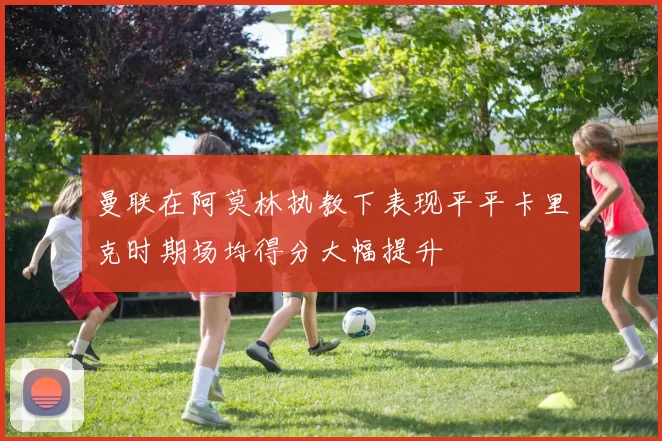曼联在阿莫林执教下表现平平卡里克时期场均得分大幅提升