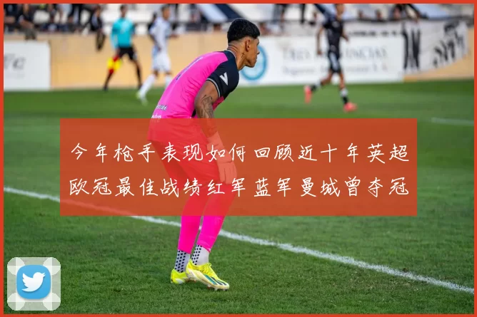 今年枪手表现如何回顾近十年英超欧冠最佳战绩红军蓝军曼城曾夺冠