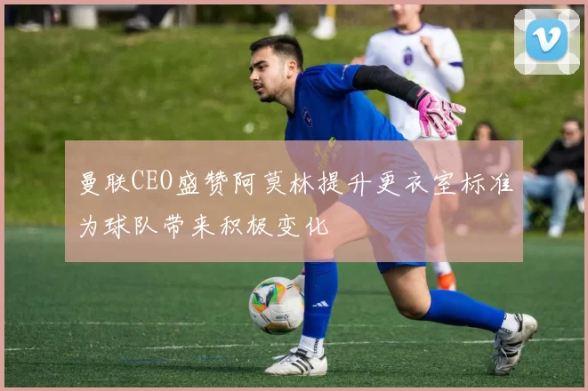 曼联CEO盛赞阿莫林提升更衣室标准为球队带来积极变化